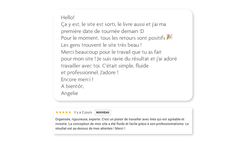 Hello! Ça y est, le site est sorti, le livre aussi et j'ai ma première date de tournée demain :D Pour le moment, tous les retours sont positifs 🎉Les gens trouvent le site très beau ! Merci beaucoup pour le travail que tu as fait pour mon site ! Je suis ravie du résultat et j'ai adoré travailler avec toi. C'était simple, fluide et professionnel. J'adore ! Encore merci ! A bientôt, Angelie. Organisée, rigoureuse, experte. C'est un plaisir de travailler avec Inès qui est agréable et investie. La conception de mon site a été fluide et facile grâce à son professionnalisme. Le résultat est au-dessus de mes attentes ! Merci !