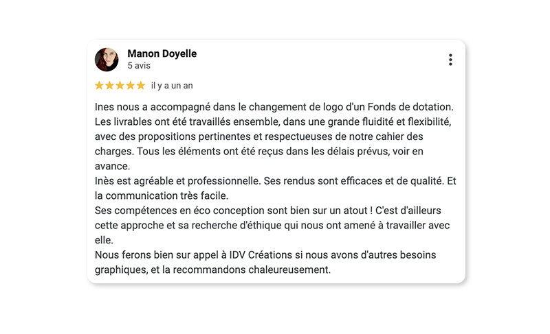 Témoignage : Ines nous a accompagné dans le changement de logo d'un Fonds de dotation. Les livrables ont été travaillés ensemble, dans une grande fluidité et flexibilité, avec des propositions pertinentes et respectueuses de notre cahier des charges. Tous les éléments ont été reçus dans les délais prévus, voir en avance. Ines est agréable et professionnelle. Ses rendus sont efficaces et de qualité. Et la communication très facile. Ses compétences en éco conception sont bien sur un atout ! C'est d'ailleurs cette approche et sa recherche d'éthique qui nous ont amené à travailler avec elle. Nous ferons bien sur appel à IDV Créations si nous avons d'autres besoins graphiques, et la recommandons chaleureusement.