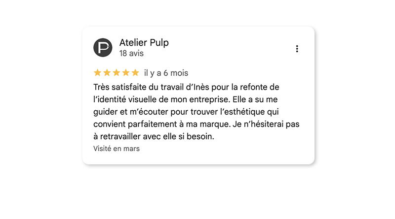 Commentaire Google 5 étoiles : Très satisfaite du travail d'Inès pour la refonte de l'identité visuelle de mon entreprise. Elle a su me guider et m'écouter pour trouver l'esthétique qui convient parfaitement à ma marque. Je n'hésiterai pas à retravailler avec elle si besoin.